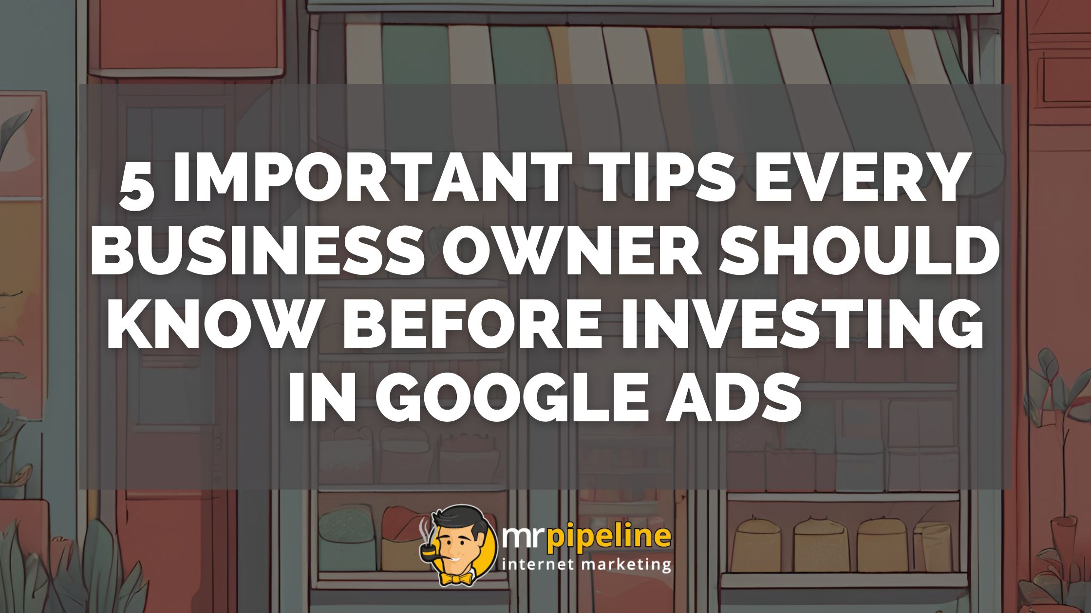 5 Important Tips Every Business Owner Should Know Before Investing in Google Ads