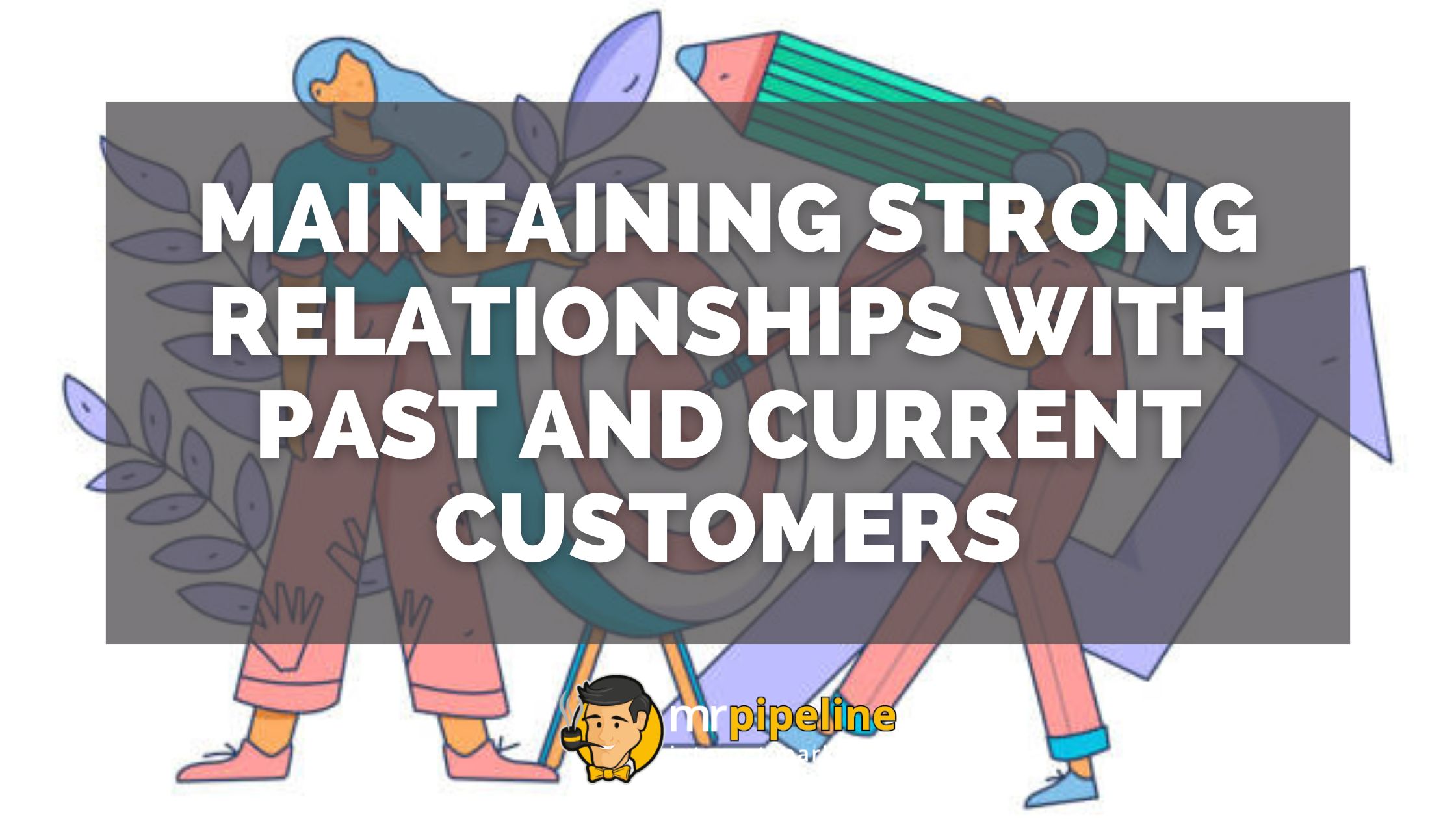 Maintaining Strong Relationships with Past and Current Customers - Mr Pipeline
